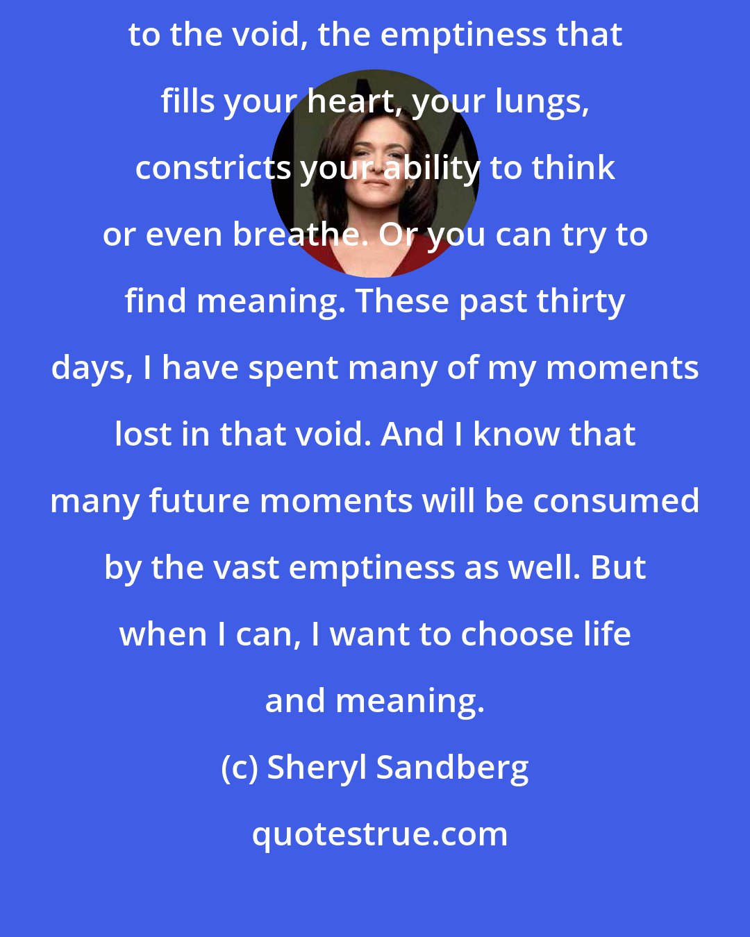 Sheryl Sandberg: I think when tragedy occurs, it presents a choice. You can give in to the void, the emptiness that fills your heart, your lungs, constricts your ability to think or even breathe. Or you can try to find meaning. These past thirty days, I have spent many of my moments lost in that void. And I know that many future moments will be consumed by the vast emptiness as well. But when I can, I want to choose life and meaning.