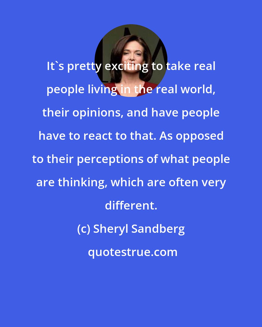 Sheryl Sandberg: It's pretty exciting to take real people living in the real world, their opinions, and have people have to react to that. As opposed to their perceptions of what people are thinking, which are often very different.