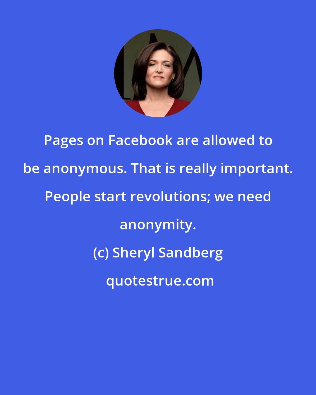 Sheryl Sandberg: Pages on Facebook are allowed to be anonymous. That is really important. People start revolutions; we need anonymity.