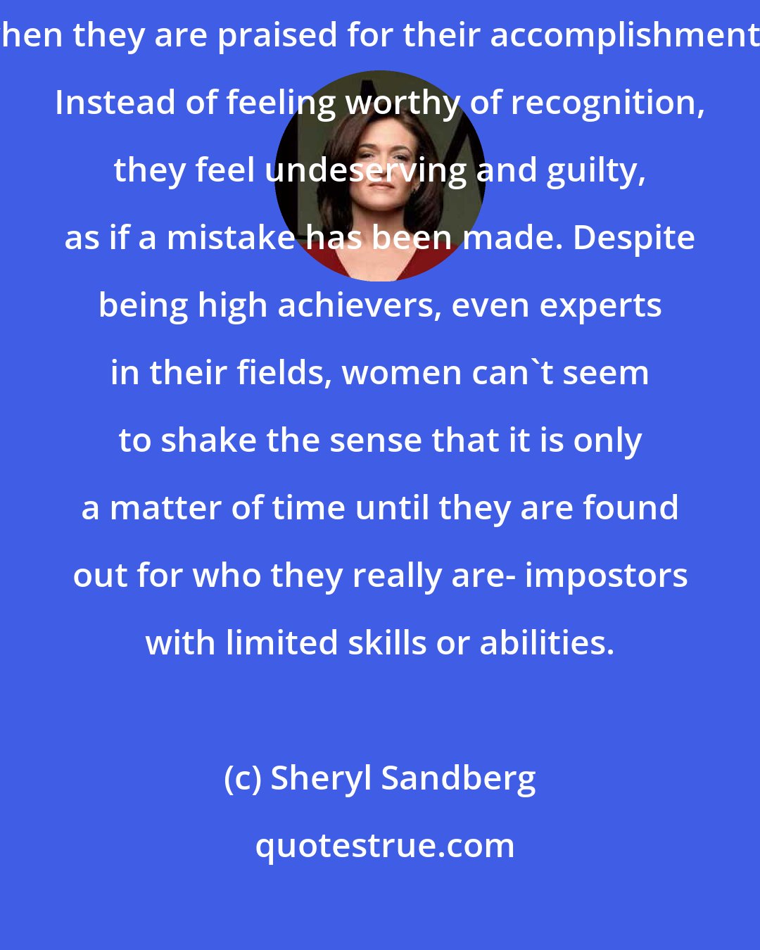 Sheryl Sandberg: She explained that many people, but especially women, feel fraudulent when they are praised for their accomplishments. Instead of feeling worthy of recognition, they feel undeserving and guilty, as if a mistake has been made. Despite being high achievers, even experts in their fields, women can't seem to shake the sense that it is only a matter of time until they are found out for who they really are- impostors with limited skills or abilities.