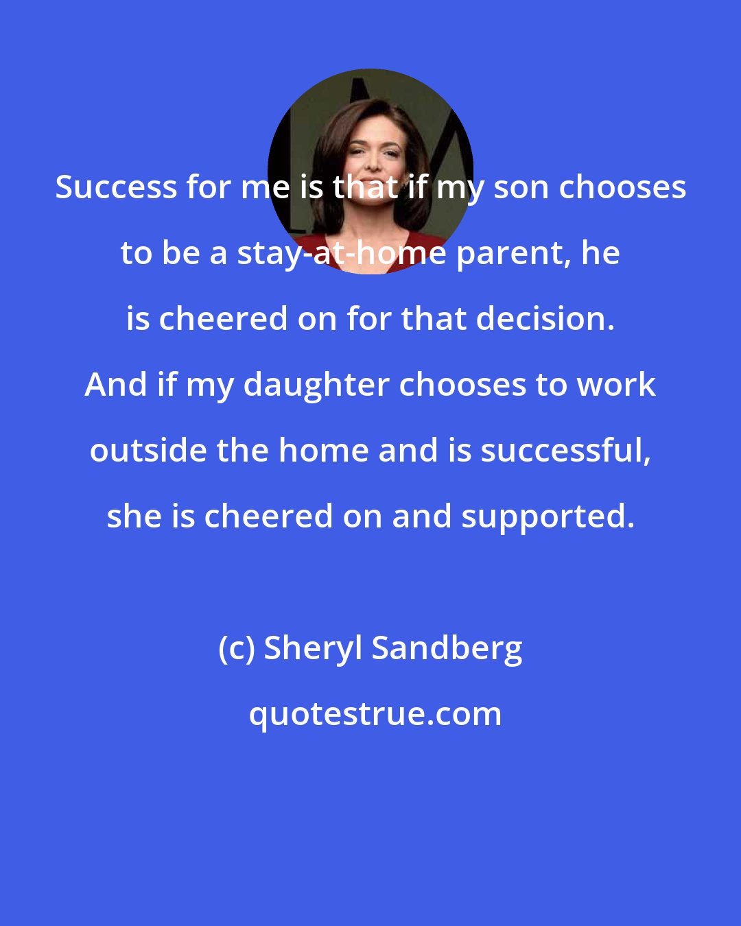 Sheryl Sandberg: Success for me is that if my son chooses to be a stay-at-home parent, he is cheered on for that decision. And if my daughter chooses to work outside the home and is successful, she is cheered on and supported.