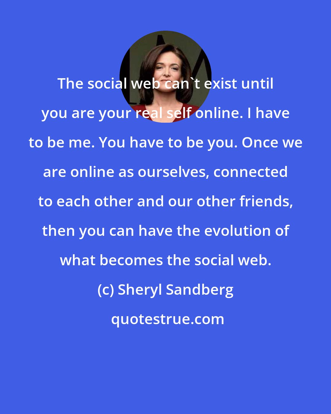 Sheryl Sandberg: The social web can't exist until you are your real self online. I have to be me. You have to be you. Once we are online as ourselves, connected to each other and our other friends, then you can have the evolution of what becomes the social web.