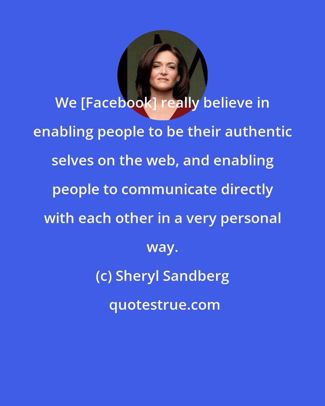 Sheryl Sandberg: We [Facebook] really believe in enabling people to be their authentic selves on the web, and enabling people to communicate directly with each other in a very personal way.