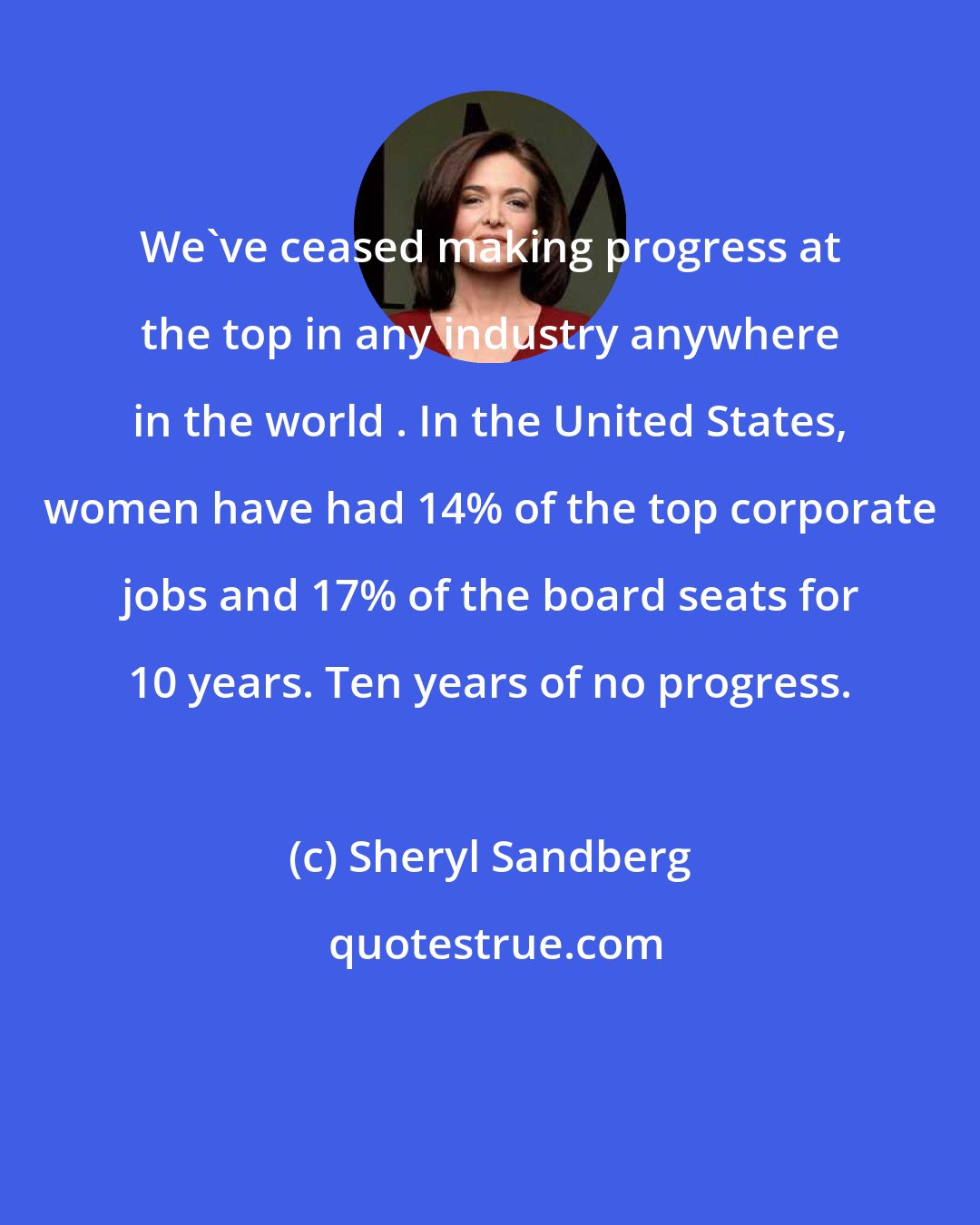 Sheryl Sandberg: We've ceased making progress at the top in any industry anywhere in the world . In the United States, women have had 14% of the top corporate jobs and 17% of the board seats for 10 years. Ten years of no progress.