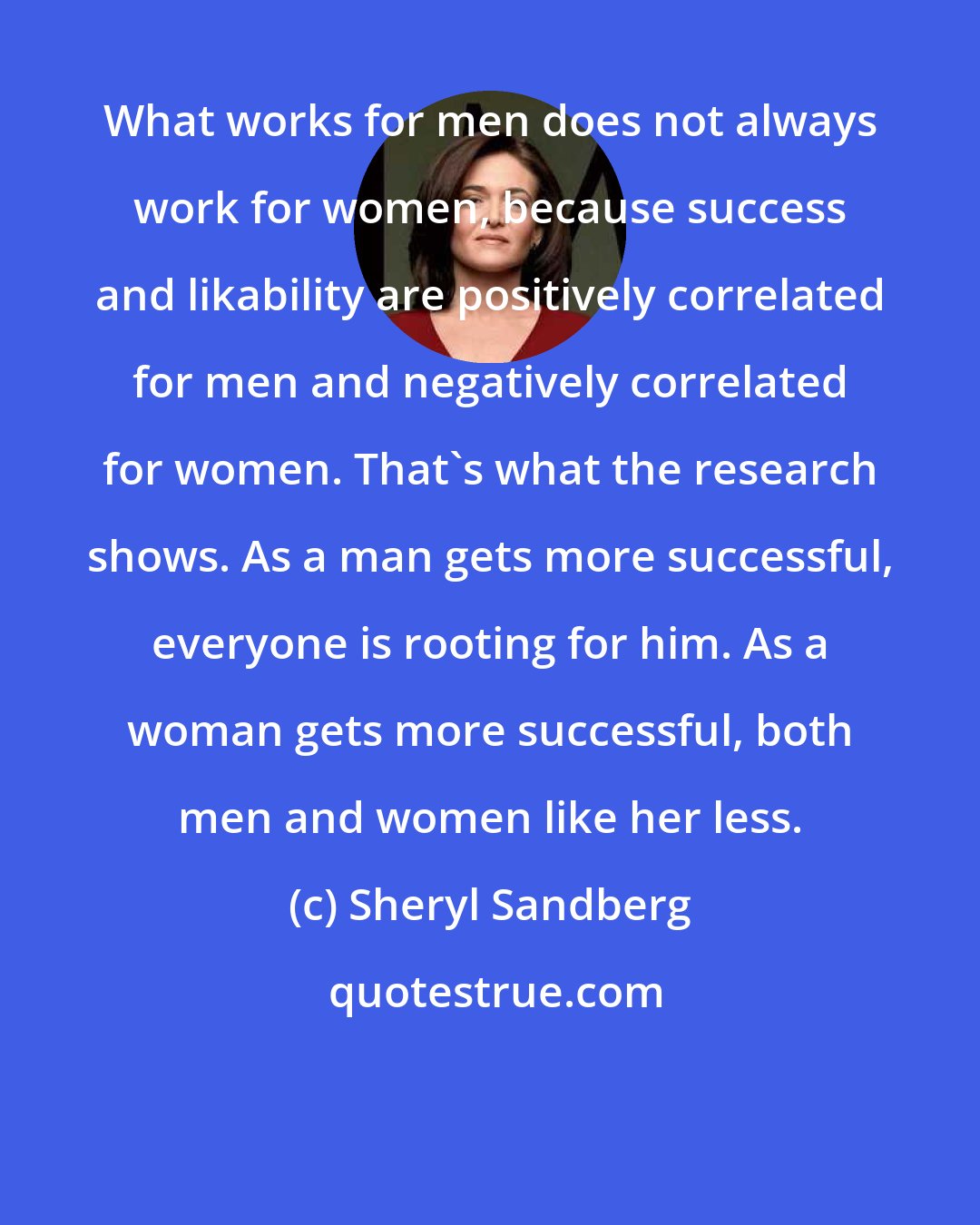 Sheryl Sandberg: What works for men does not always work for women, because success and likability are positively correlated for men and negatively correlated for women. That's what the research shows. As a man gets more successful, everyone is rooting for him. As a woman gets more successful, both men and women like her less.