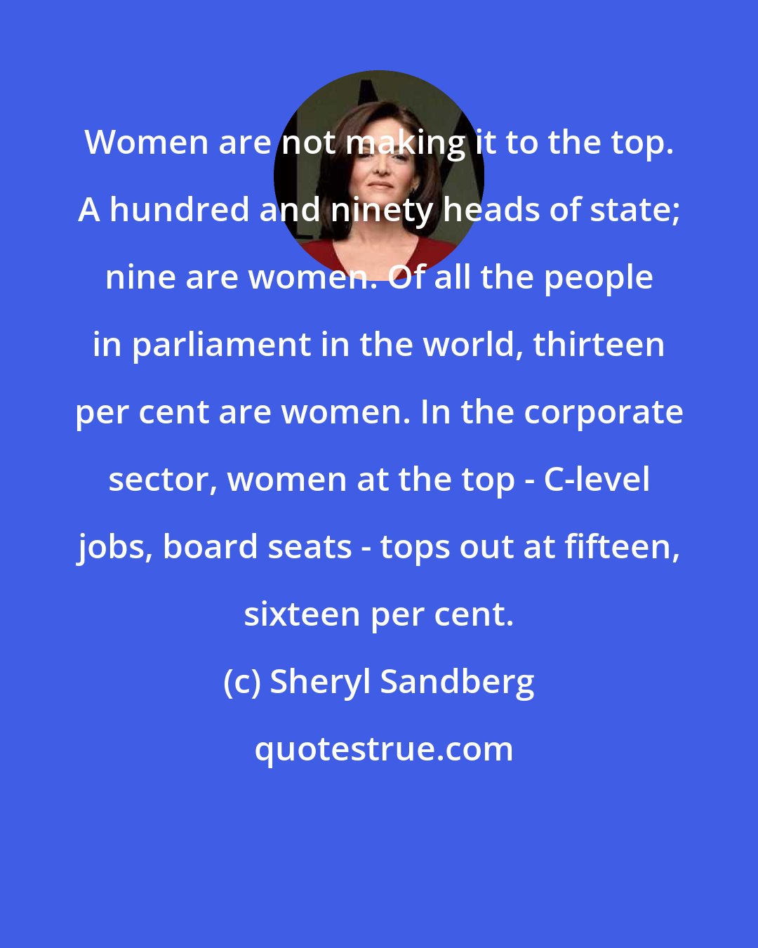 Sheryl Sandberg: Women are not making it to the top. A hundred and ninety heads of state; nine are women. Of all the people in parliament in the world, thirteen per cent are women. In the corporate sector, women at the top - C-level jobs, board seats - tops out at fifteen, sixteen per cent.