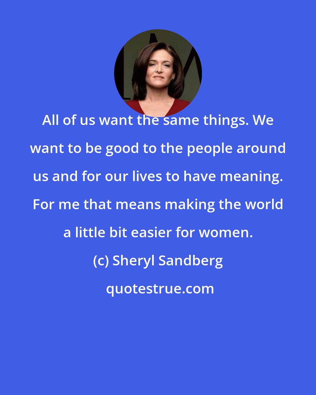 Sheryl Sandberg: All of us want the same things. We want to be good to the people around us and for our lives to have meaning. For me that means making the world a little bit easier for women.