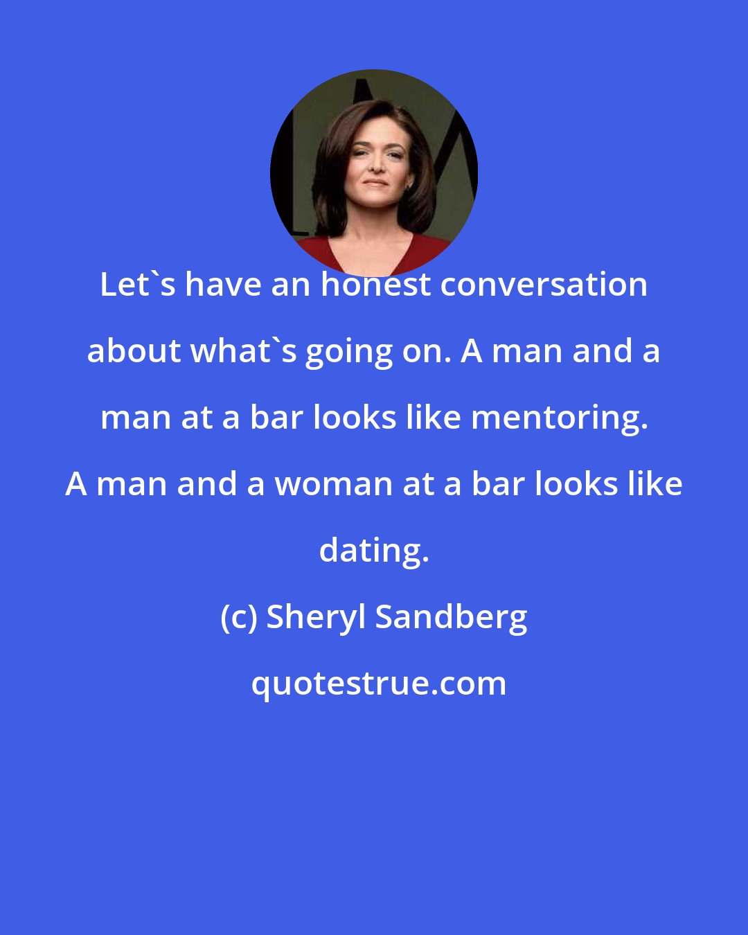 Sheryl Sandberg: Let's have an honest conversation about what's going on. A man and a man at a bar looks like mentoring. A man and a woman at a bar looks like dating.