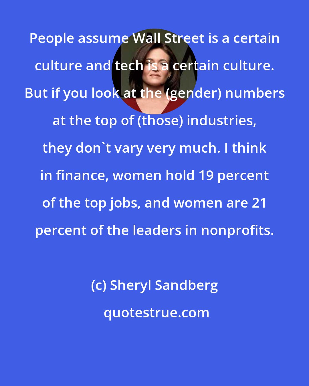 Sheryl Sandberg: People assume Wall Street is a certain culture and tech is a certain culture. But if you look at the (gender) numbers at the top of (those) industries, they don't vary very much. I think in finance, women hold 19 percent of the top jobs, and women are 21 percent of the leaders in nonprofits.