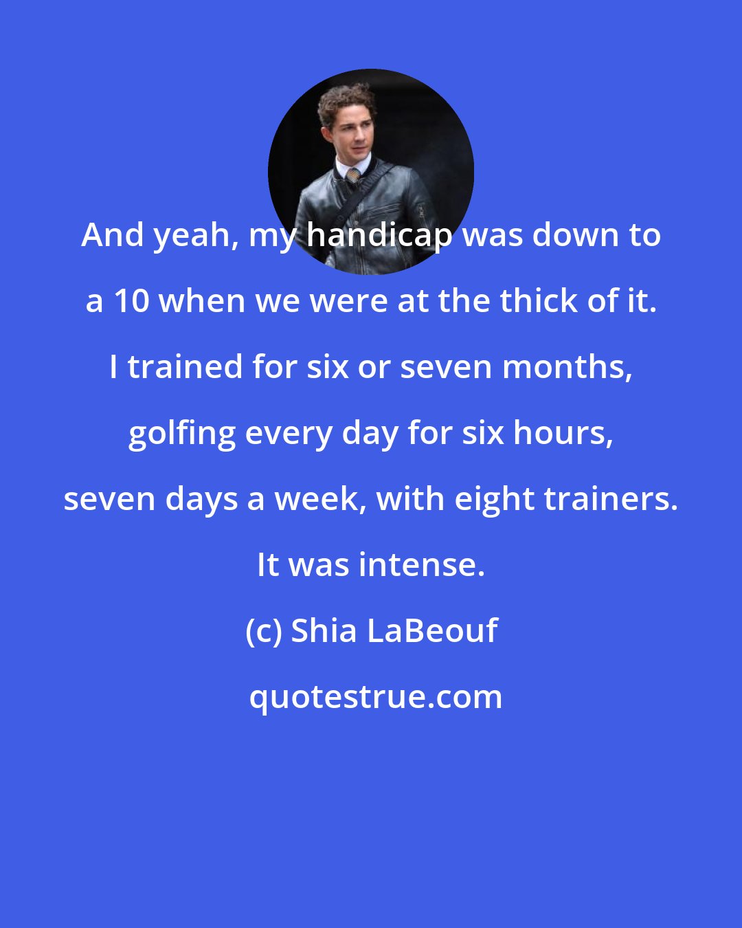 Shia LaBeouf: And yeah, my handicap was down to a 10 when we were at the thick of it. I trained for six or seven months, golfing every day for six hours, seven days a week, with eight trainers. It was intense.