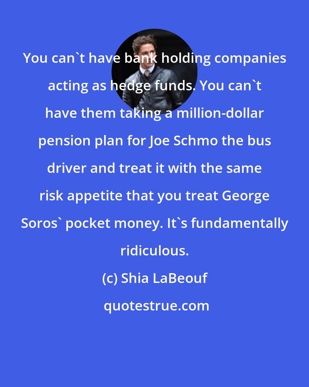 Shia LaBeouf: You can't have bank holding companies acting as hedge funds. You can't have them taking a million-dollar pension plan for Joe Schmo the bus driver and treat it with the same risk appetite that you treat George Soros' pocket money. It's fundamentally ridiculous.