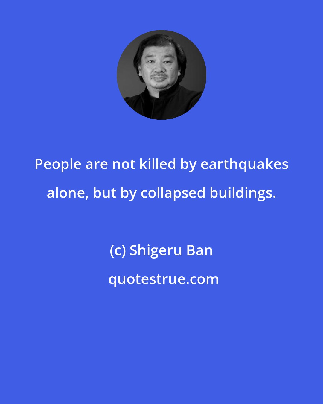 Shigeru Ban: People are not killed by earthquakes alone, but by collapsed buildings.