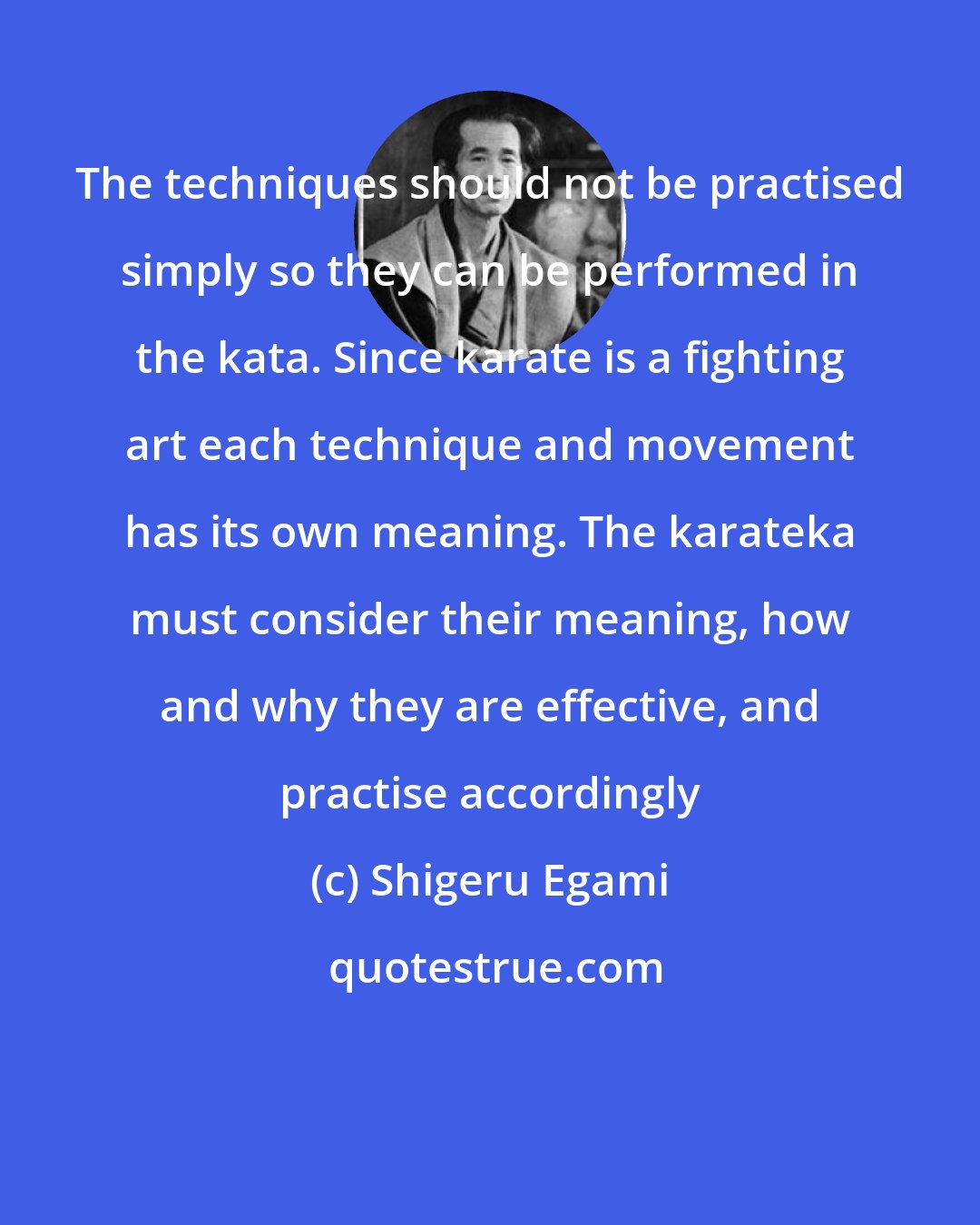 Shigeru Egami: The techniques should not be practised simply so they can be performed in the kata. Since karate is a fighting art each technique and movement has its own meaning. The karateka must consider their meaning, how and why they are effective, and practise accordingly