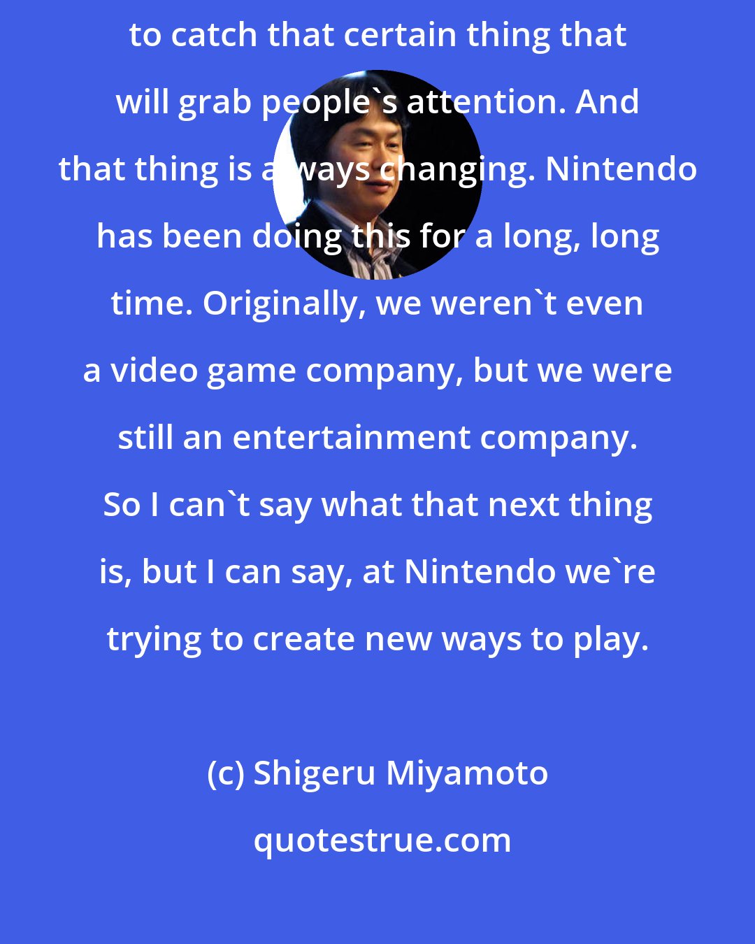 Shigeru Miyamoto: Entertainment companies always have to stay on the edge of trying to catch that certain thing that will grab people's attention. And that thing is always changing. Nintendo has been doing this for a long, long time. Originally, we weren't even a video game company, but we were still an entertainment company. So I can't say what that next thing is, but I can say, at Nintendo we're trying to create new ways to play.