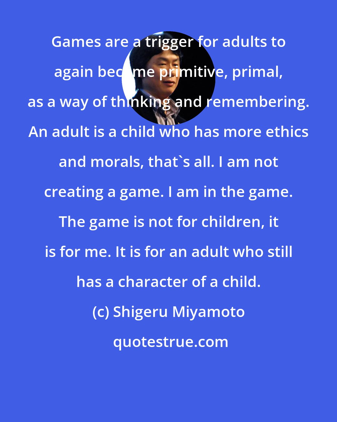 Shigeru Miyamoto: Games are a trigger for adults to again become primitive, primal, as a way of thinking and remembering. An adult is a child who has more ethics and morals, that's all. I am not creating a game. I am in the game. The game is not for children, it is for me. It is for an adult who still has a character of a child.