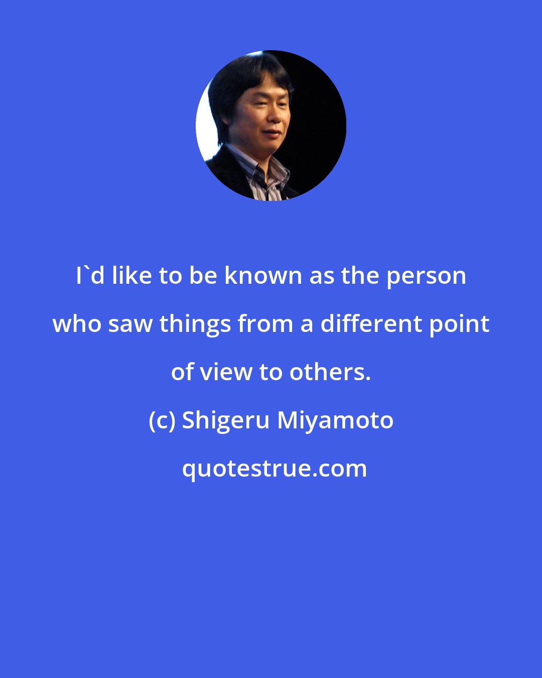 Shigeru Miyamoto: I'd like to be known as the person who saw things from a different point of view to others.