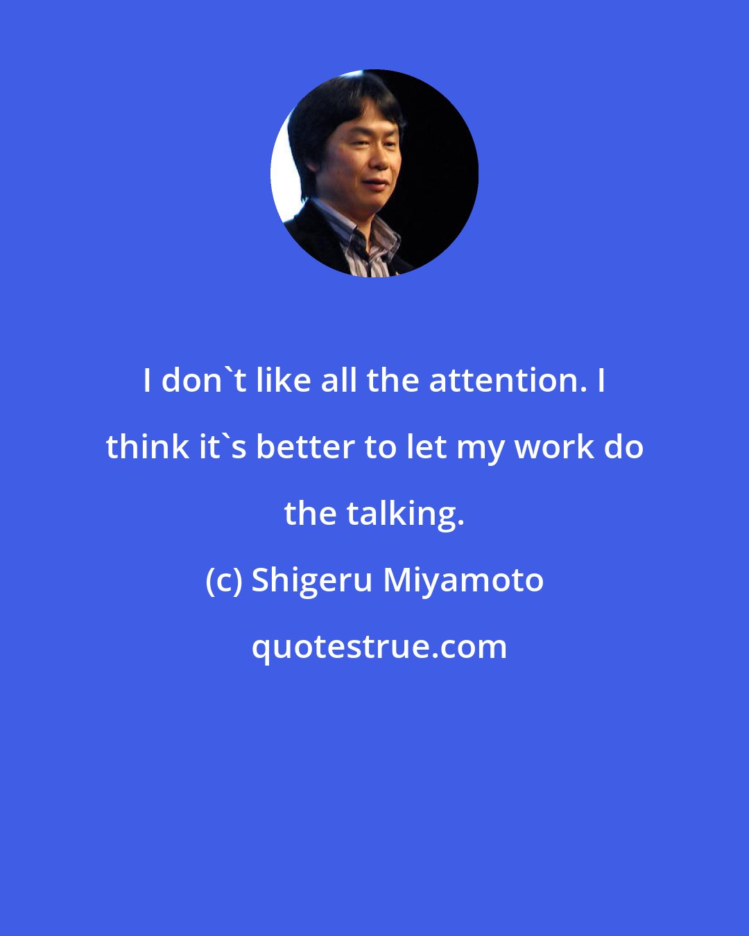 Shigeru Miyamoto: I don't like all the attention. I think it's better to let my work do the talking.