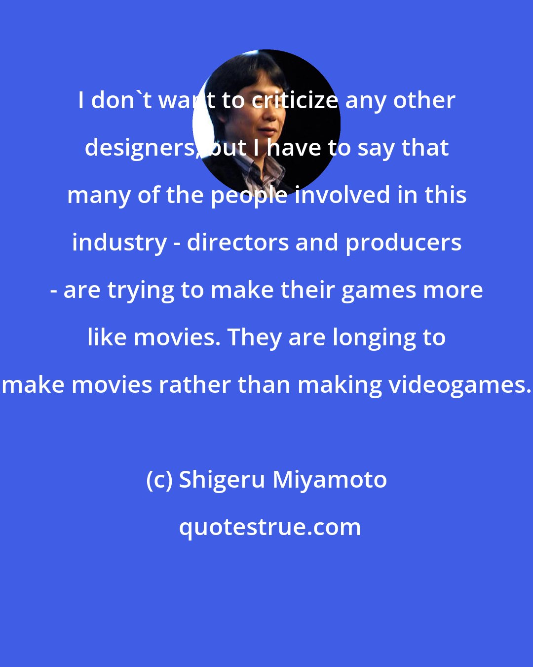 Shigeru Miyamoto: I don't want to criticize any other designers, but I have to say that many of the people involved in this industry - directors and producers - are trying to make their games more like movies. They are longing to make movies rather than making videogames.