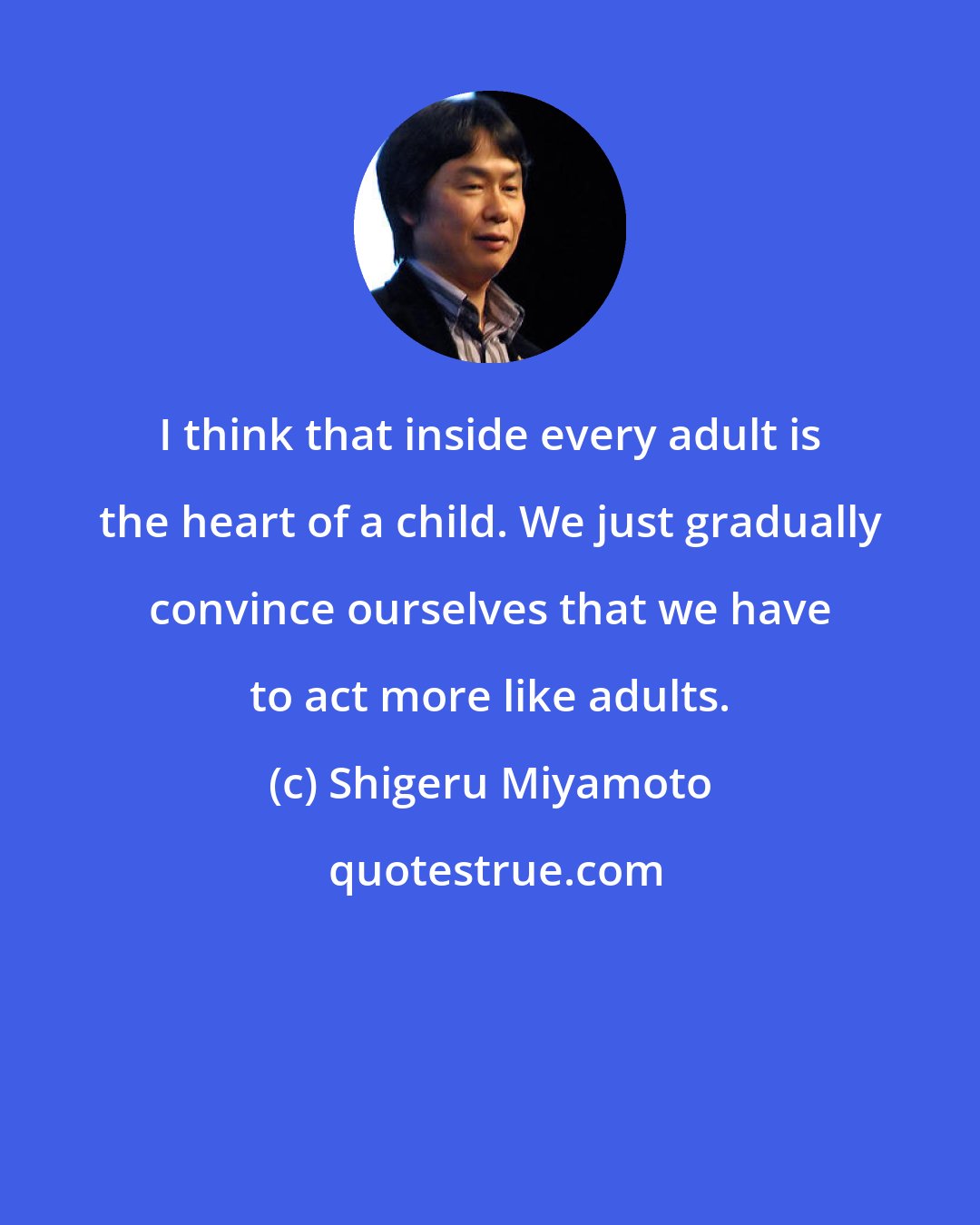 Shigeru Miyamoto: I think that inside every adult is the heart of a child. We just gradually convince ourselves that we have to act more like adults.