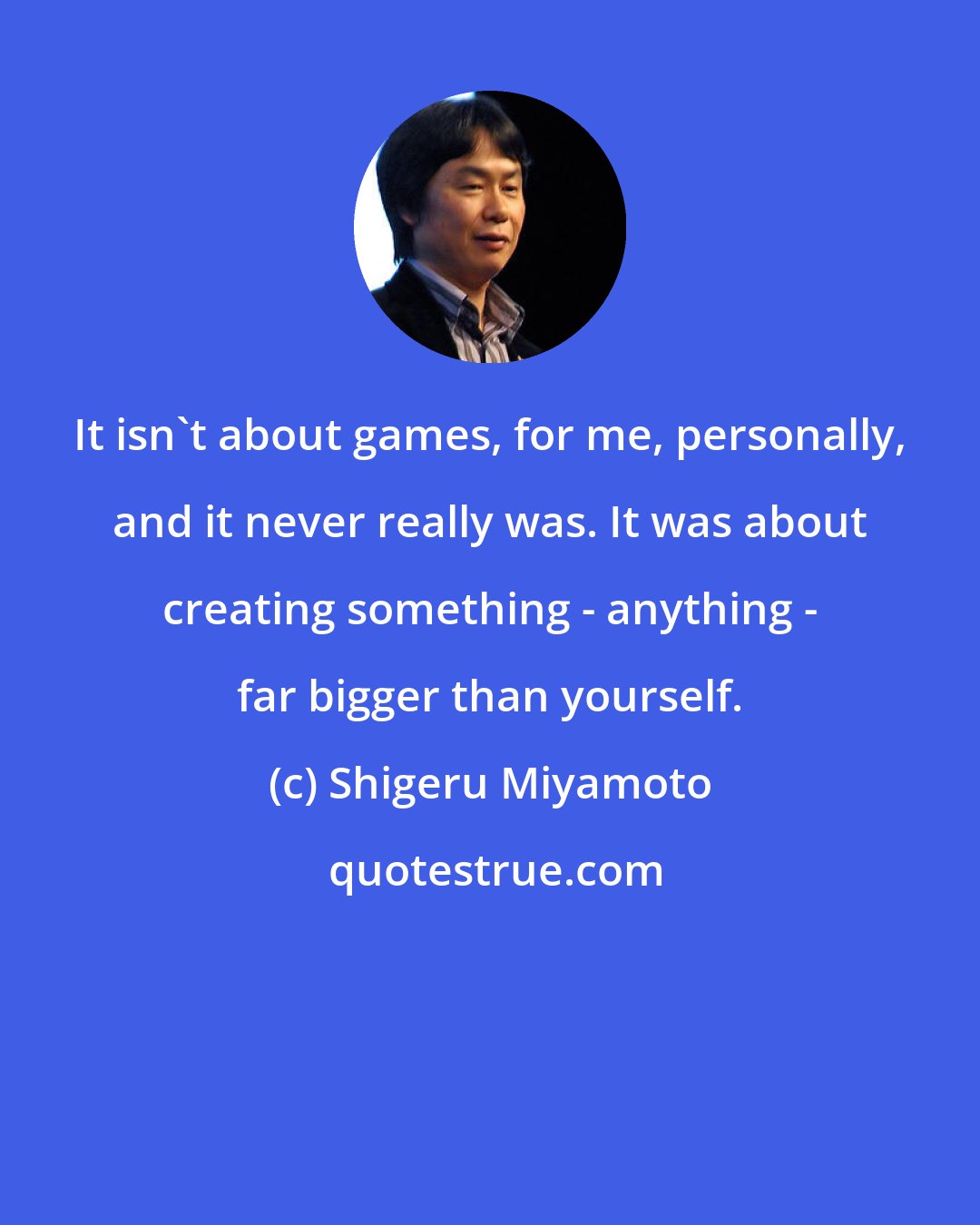 Shigeru Miyamoto: It isn't about games, for me, personally, and it never really was. It was about creating something - anything - far bigger than yourself.