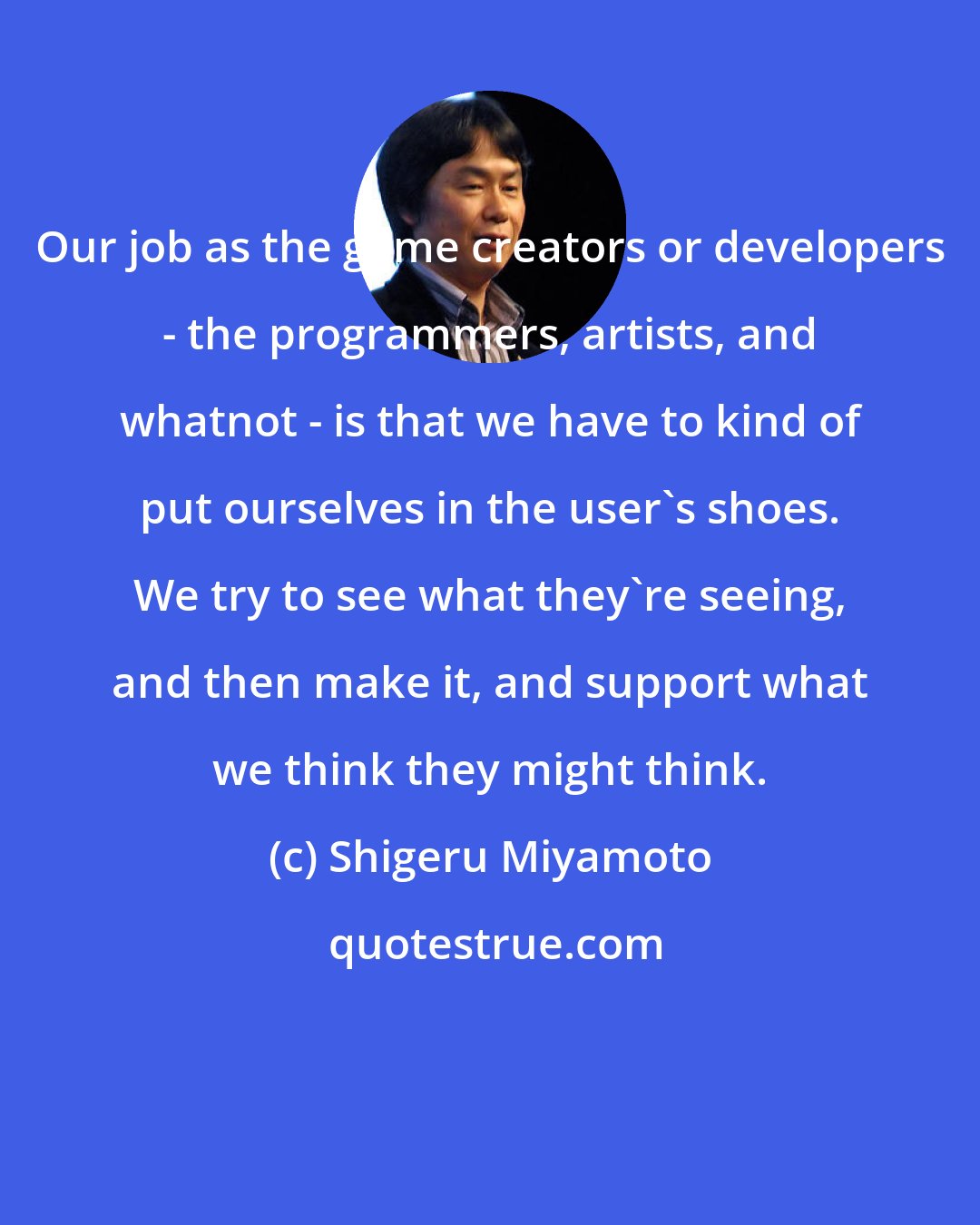 Shigeru Miyamoto: Our job as the game creators or developers - the programmers, artists, and whatnot - is that we have to kind of put ourselves in the user's shoes. We try to see what they're seeing, and then make it, and support what we think they might think.