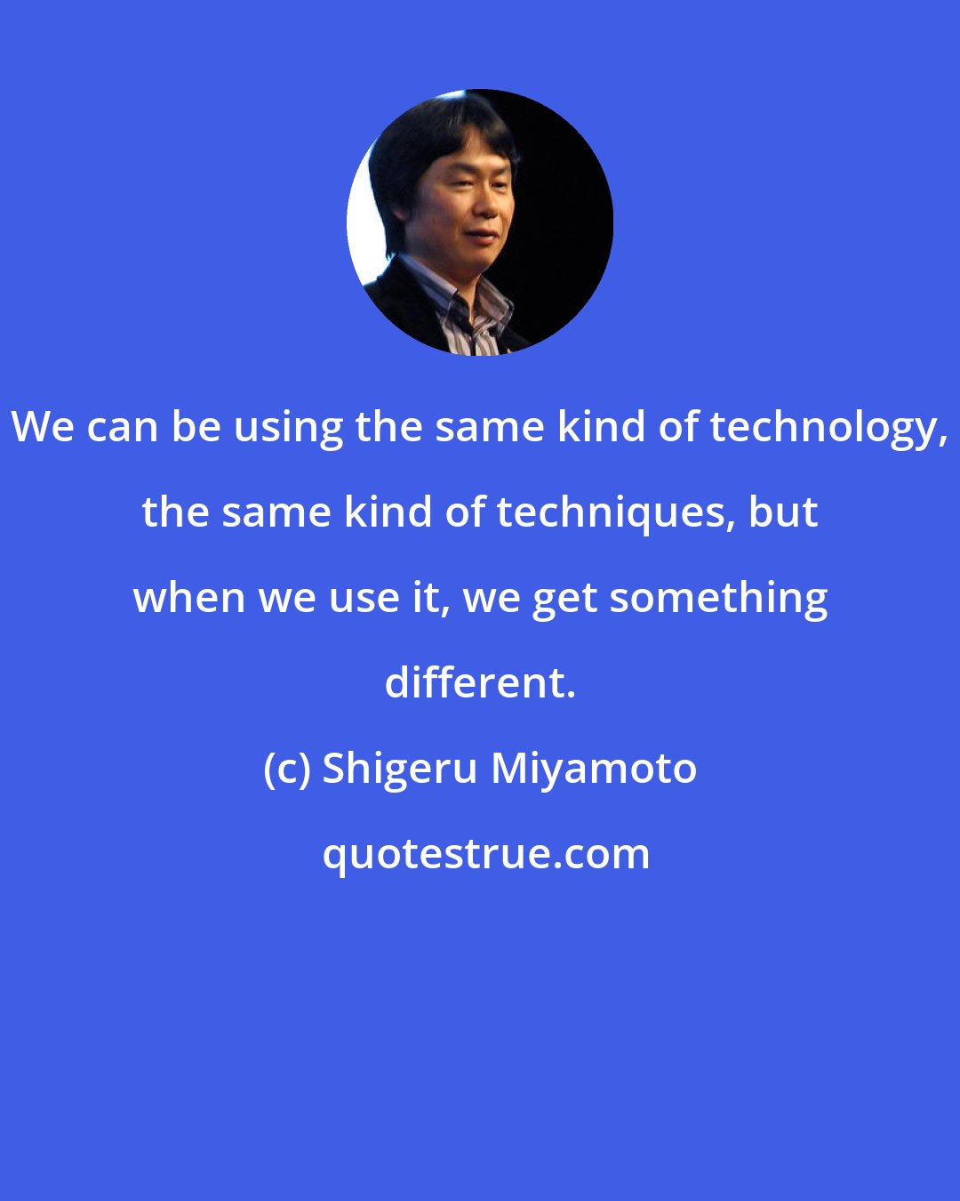 Shigeru Miyamoto: We can be using the same kind of technology, the same kind of techniques, but when we use it, we get something different.