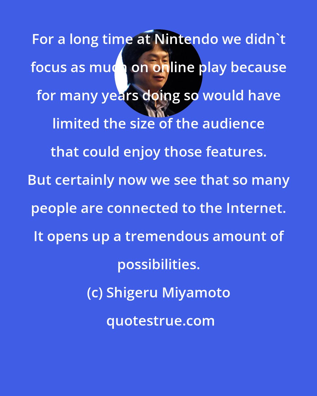 Shigeru Miyamoto: For a long time at Nintendo we didn't focus as much on online play because for many years doing so would have limited the size of the audience that could enjoy those features. But certainly now we see that so many people are connected to the Internet. It opens up a tremendous amount of possibilities.