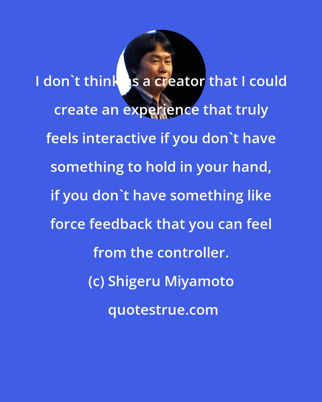 Shigeru Miyamoto: I don't think as a creator that I could create an experience that truly feels interactive if you don't have something to hold in your hand, if you don't have something like force feedback that you can feel from the controller.