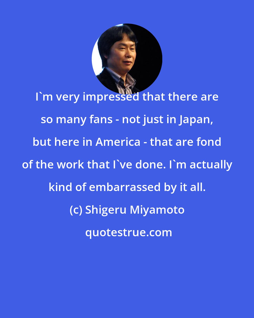 Shigeru Miyamoto: I'm very impressed that there are so many fans - not just in Japan, but here in America - that are fond of the work that I've done. I'm actually kind of embarrassed by it all.