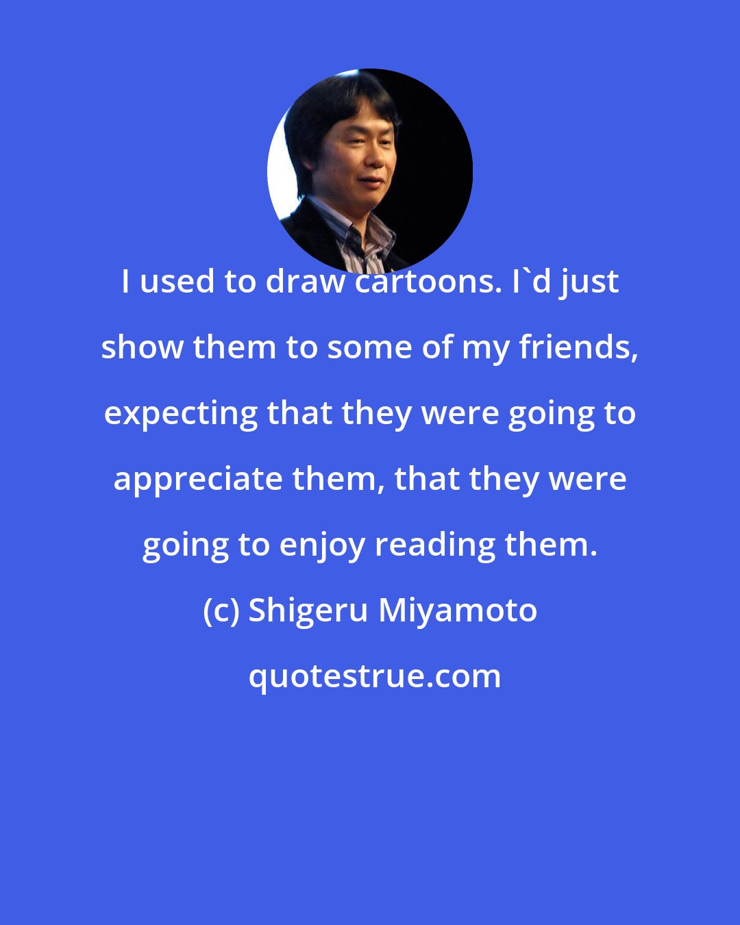 Shigeru Miyamoto: I used to draw cartoons. I'd just show them to some of my friends, expecting that they were going to appreciate them, that they were going to enjoy reading them.