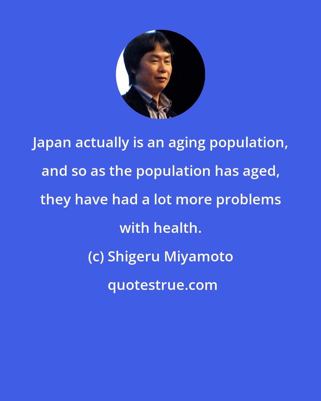 Shigeru Miyamoto: Japan actually is an aging population, and so as the population has aged, they have had a lot more problems with health.