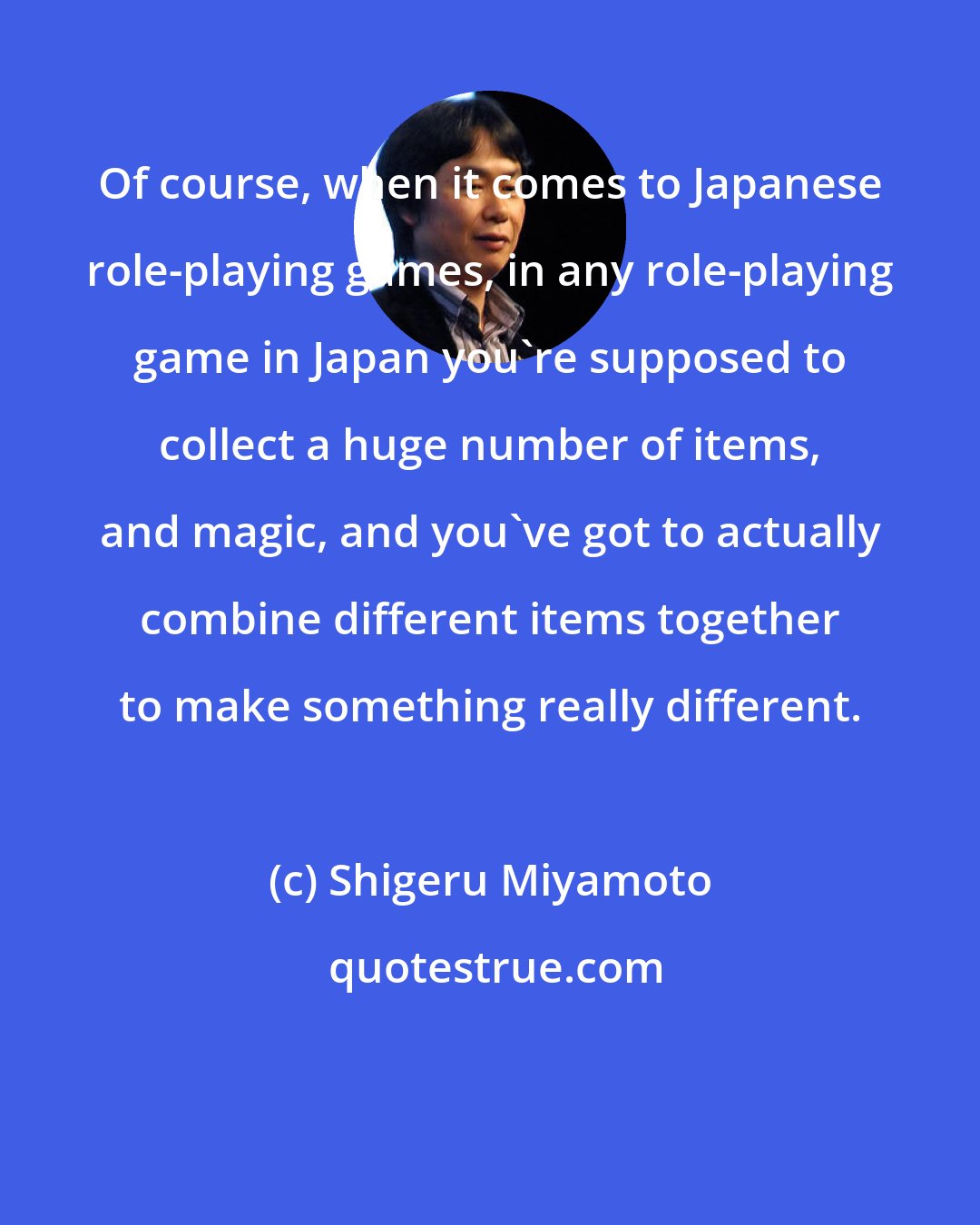 Shigeru Miyamoto: Of course, when it comes to Japanese role-playing games, in any role-playing game in Japan you're supposed to collect a huge number of items, and magic, and you've got to actually combine different items together to make something really different.