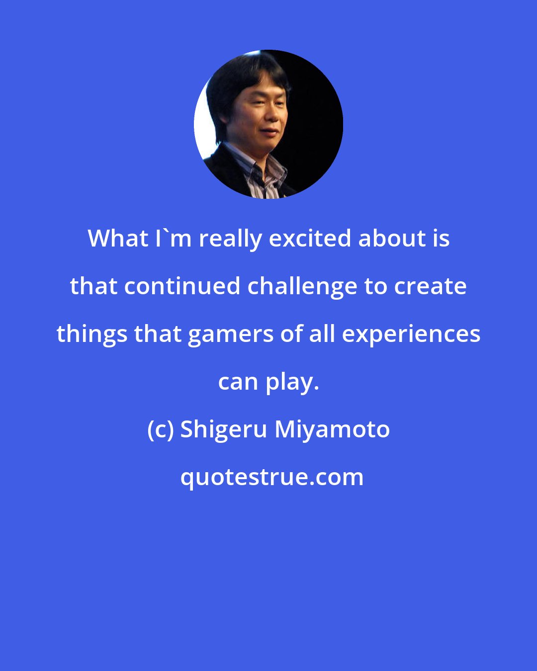 Shigeru Miyamoto: What I'm really excited about is that continued challenge to create things that gamers of all experiences can play.