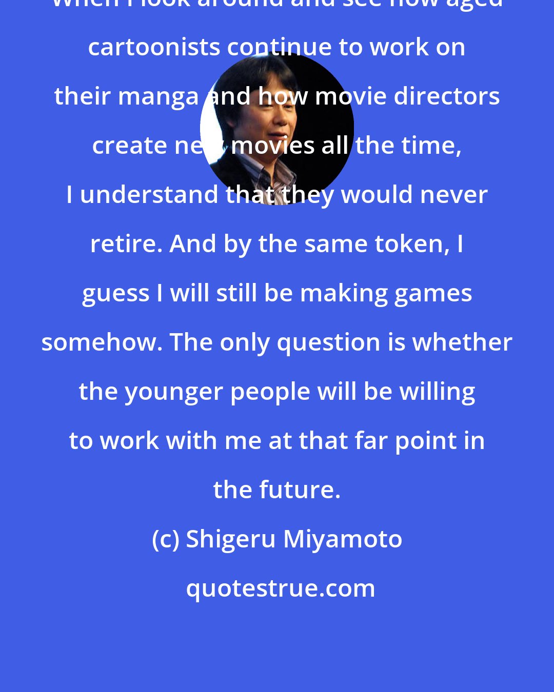 Shigeru Miyamoto: When I look around and see how aged cartoonists continue to work on their manga and how movie directors create new movies all the time, I understand that they would never retire. And by the same token, I guess I will still be making games somehow. The only question is whether the younger people will be willing to work with me at that far point in the future.