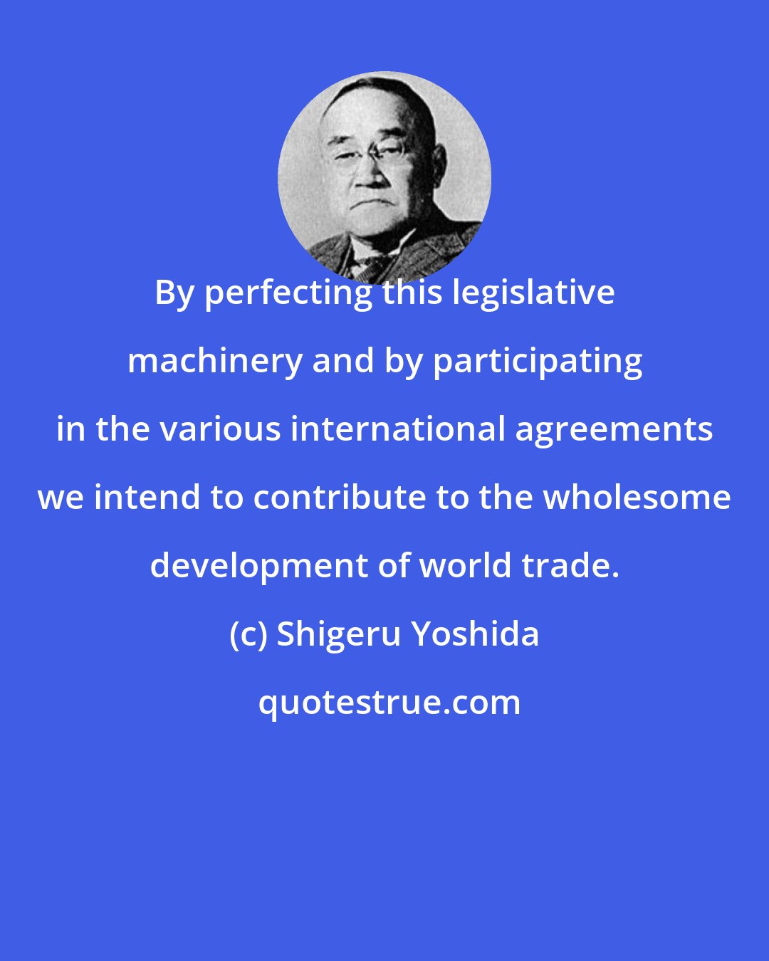 Shigeru Yoshida: By perfecting this legislative machinery and by participating in the various international agreements we intend to contribute to the wholesome development of world trade.