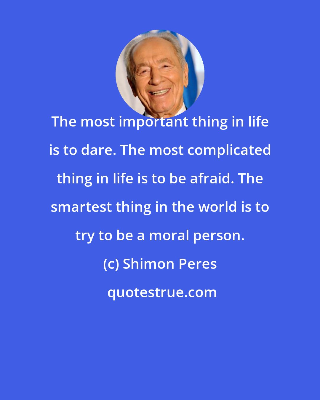 Shimon Peres: The most important thing in life is to dare. The most complicated thing in life is to be afraid. The smartest thing in the world is to try to be a moral person.