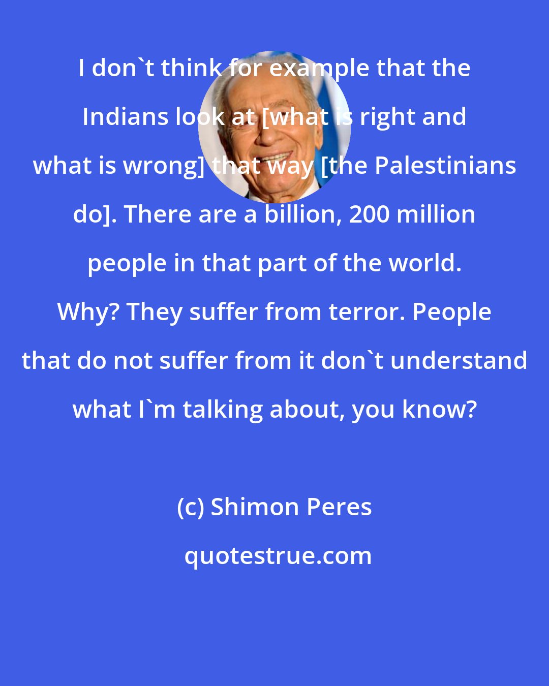 Shimon Peres: I don't think for example that the Indians look at [what is right and what is wrong] that way [the Palestinians do]. There are a billion, 200 million people in that part of the world. Why? They suffer from terror. People that do not suffer from it don't understand what I'm talking about, you know?