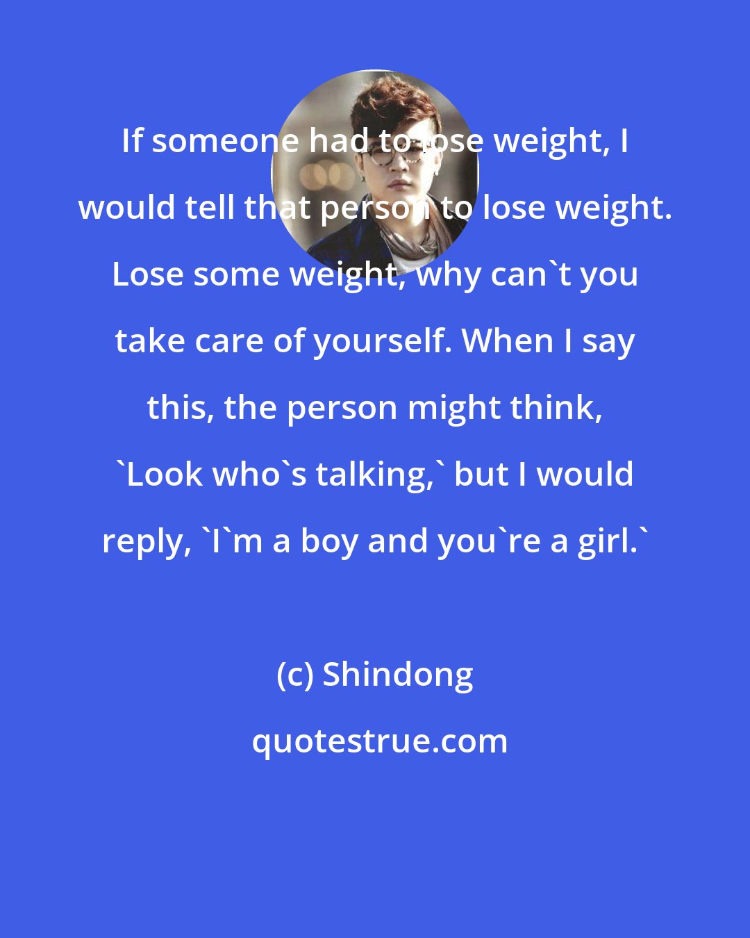 Shindong: If someone had to lose weight, I would tell that person to lose weight. Lose some weight, why can't you take care of yourself. When I say this, the person might think, 'Look who's talking,' but I would reply, 'I'm a boy and you're a girl.'