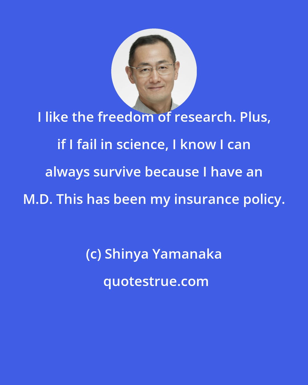 Shinya Yamanaka: I like the freedom of research. Plus, if I fail in science, I know I can always survive because I have an M.D. This has been my insurance policy.