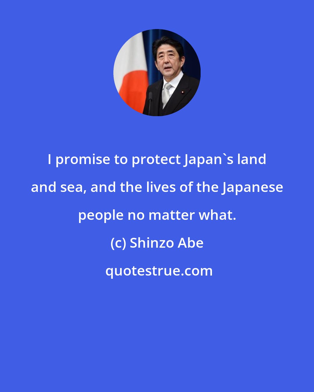 Shinzo Abe: I promise to protect Japan's land and sea, and the lives of the Japanese people no matter what.