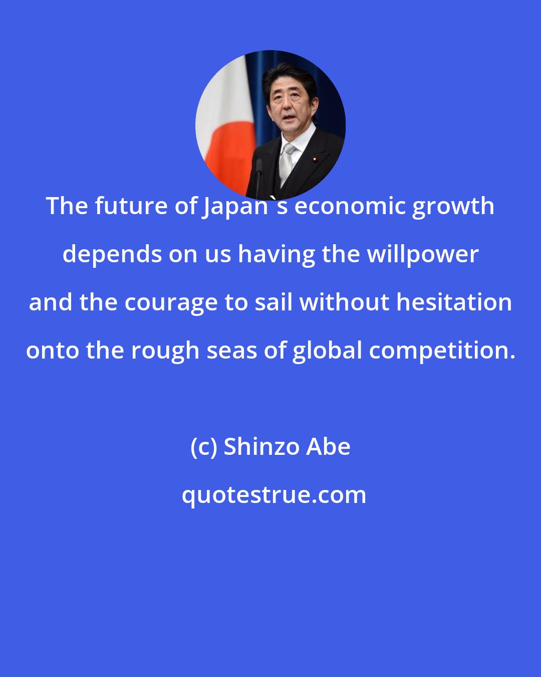 Shinzo Abe: The future of Japan's economic growth depends on us having the willpower and the courage to sail without hesitation onto the rough seas of global competition.