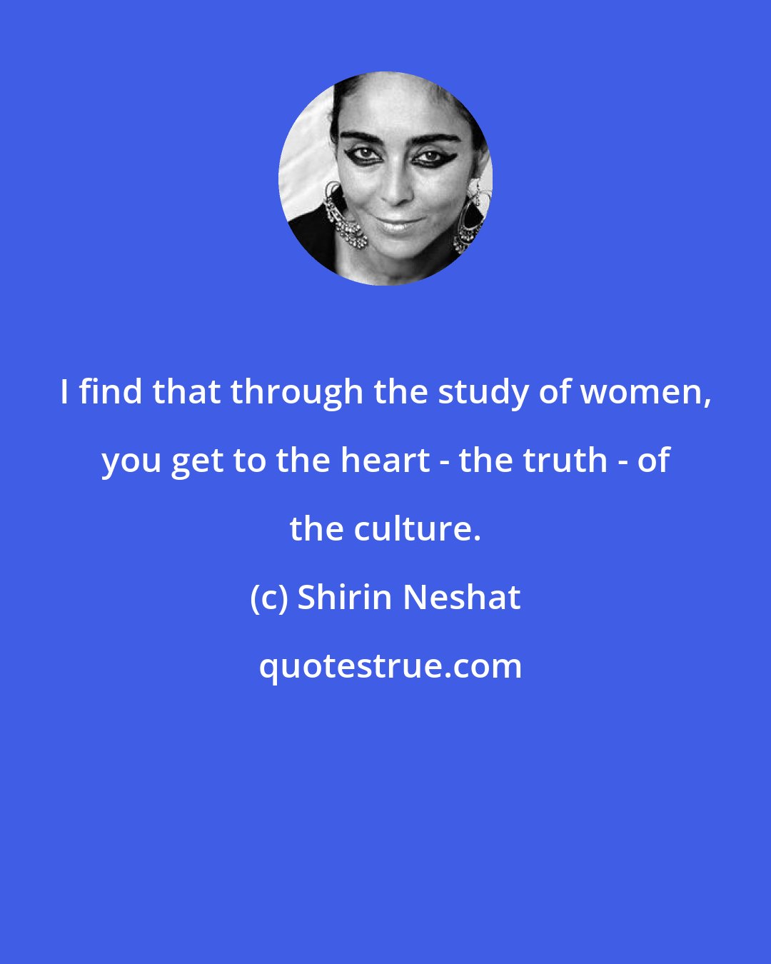 Shirin Neshat: I find that through the study of women, you get to the heart - the truth - of the culture.