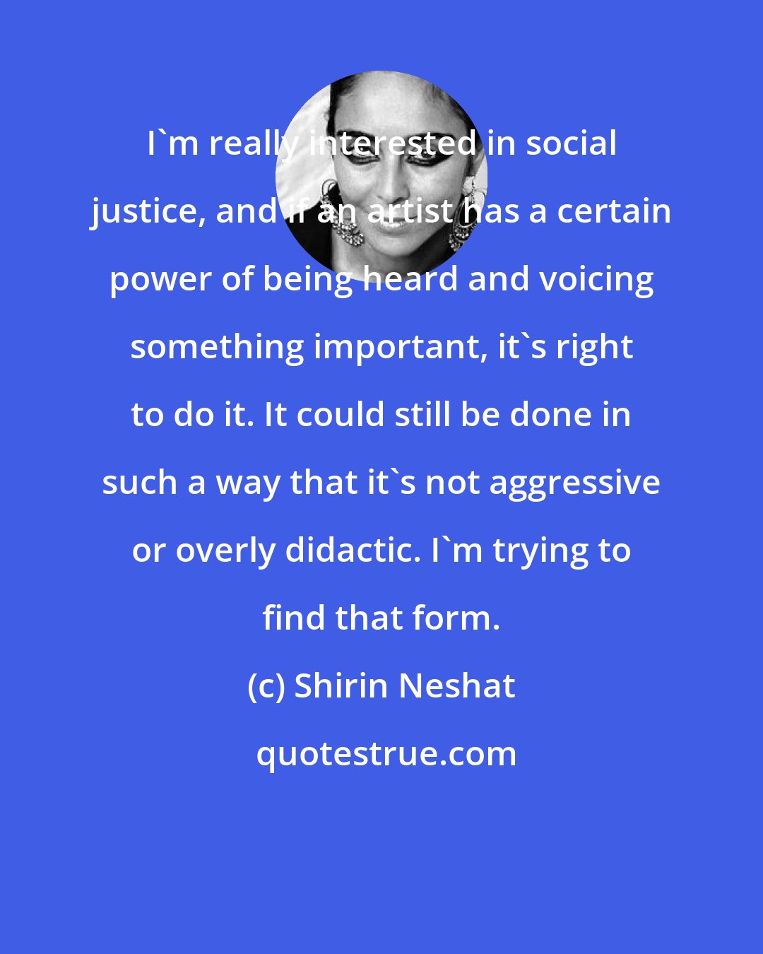 Shirin Neshat: I'm really interested in social justice, and if an artist has a certain power of being heard and voicing something important, it's right to do it. It could still be done in such a way that it's not aggressive or overly didactic. I'm trying to find that form.