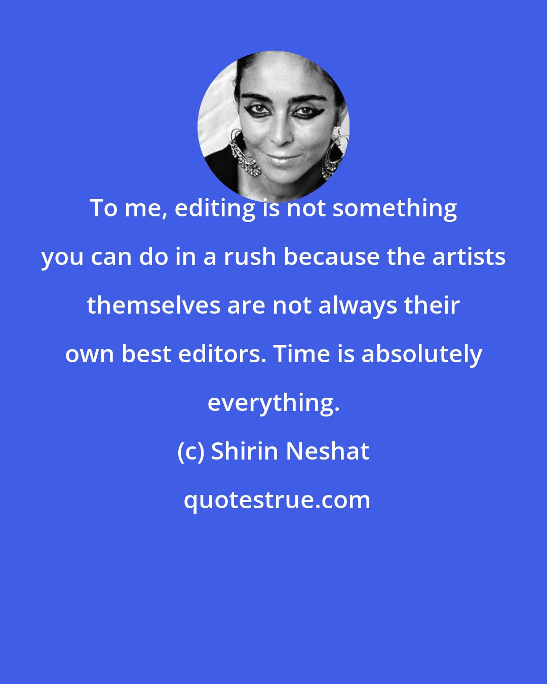 Shirin Neshat: To me, editing is not something you can do in a rush because the artists themselves are not always their own best editors. Time is absolutely everything.