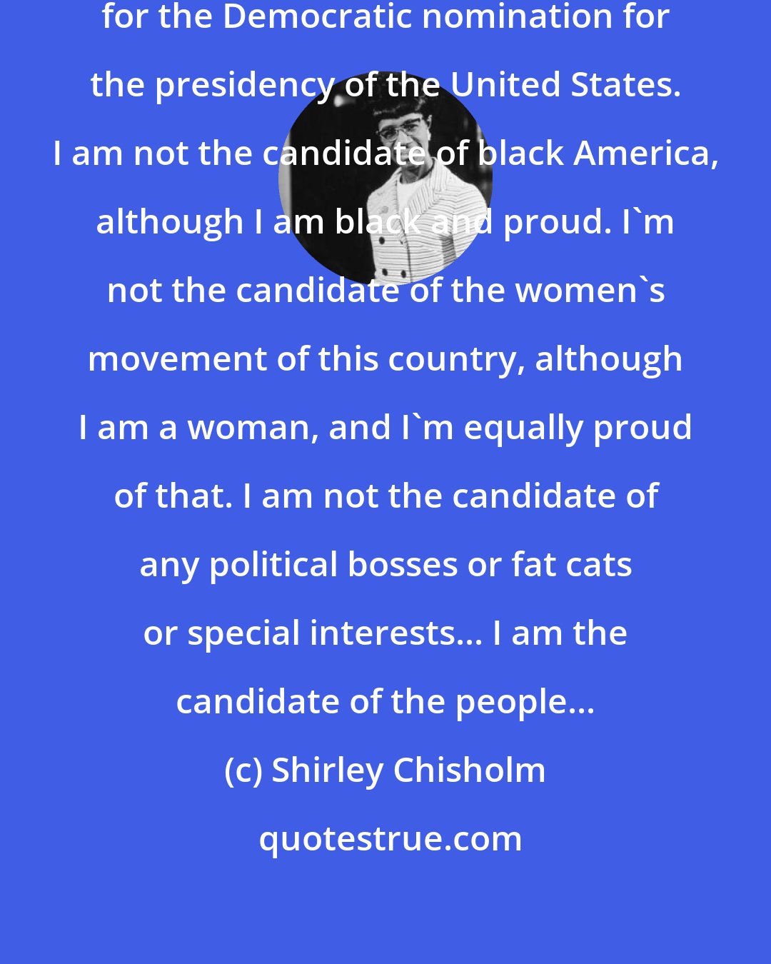 Shirley Chisholm: I stand before you today as a candidate for the Democratic nomination for the presidency of the United States. I am not the candidate of black America, although I am black and proud. I'm not the candidate of the women's movement of this country, although I am a woman, and I'm equally proud of that. I am not the candidate of any political bosses or fat cats or special interests... I am the candidate of the people...