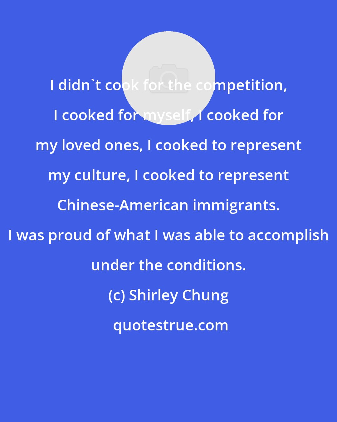 Shirley Chung: I didn't cook for the competition, I cooked for myself, I cooked for my loved ones, I cooked to represent my culture, I cooked to represent Chinese-American immigrants. I was proud of what I was able to accomplish under the conditions.