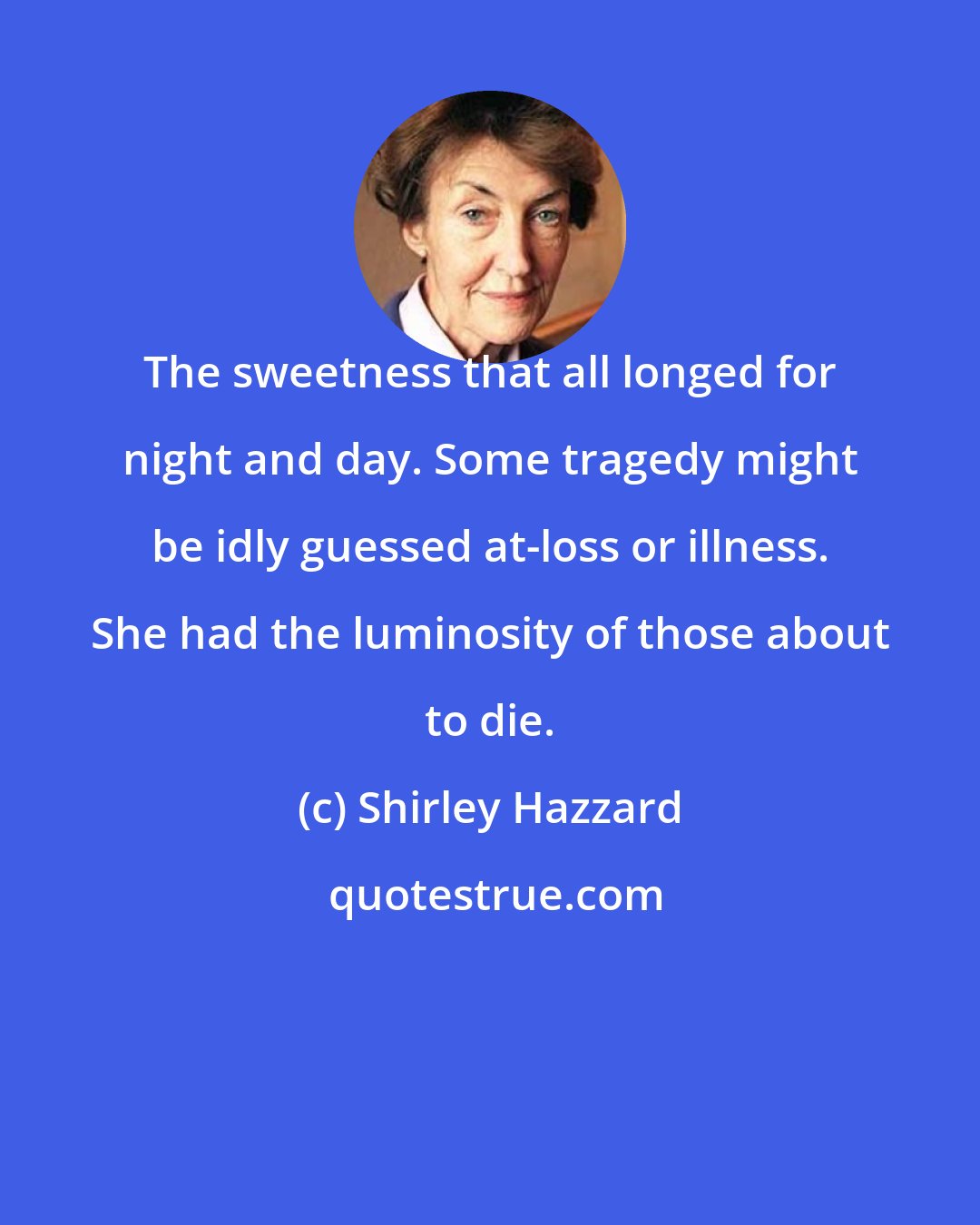 Shirley Hazzard: The sweetness that all longed for night and day. Some tragedy might be idly guessed at-loss or illness. She had the luminosity of those about to die.