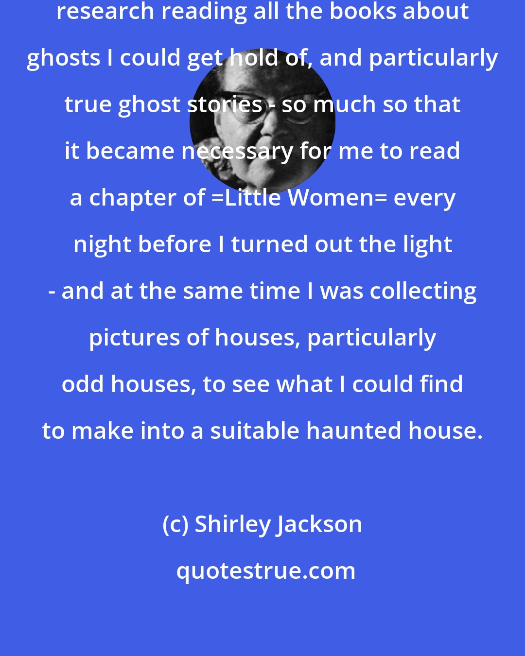Shirley Jackson: I was already doing a lot of splendid research reading all the books about ghosts I could get hold of, and particularly true ghost stories - so much so that it became necessary for me to read a chapter of _Little Women_ every night before I turned out the light - and at the same time I was collecting pictures of houses, particularly odd houses, to see what I could find to make into a suitable haunted house.