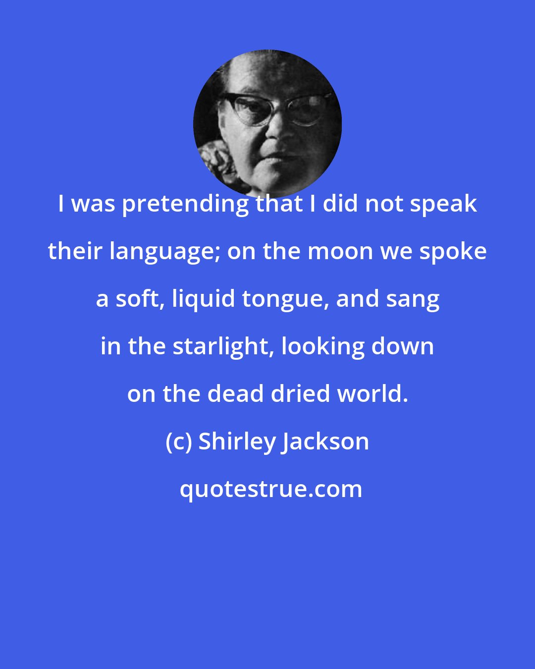 Shirley Jackson: I was pretending that I did not speak their language; on the moon we spoke a soft, liquid tongue, and sang in the starlight, looking down on the dead dried world.