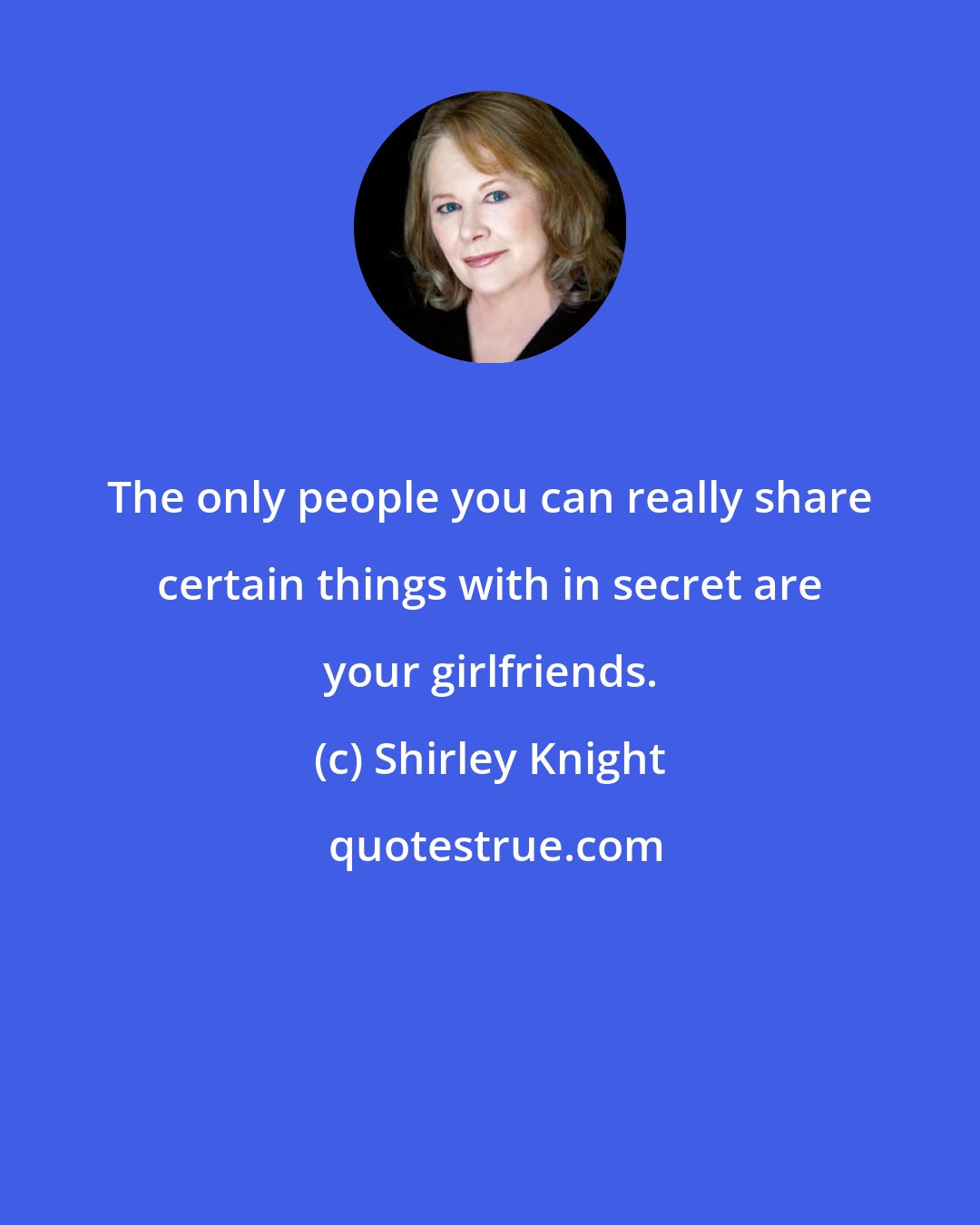 Shirley Knight: The only people you can really share certain things with in secret are your girlfriends.